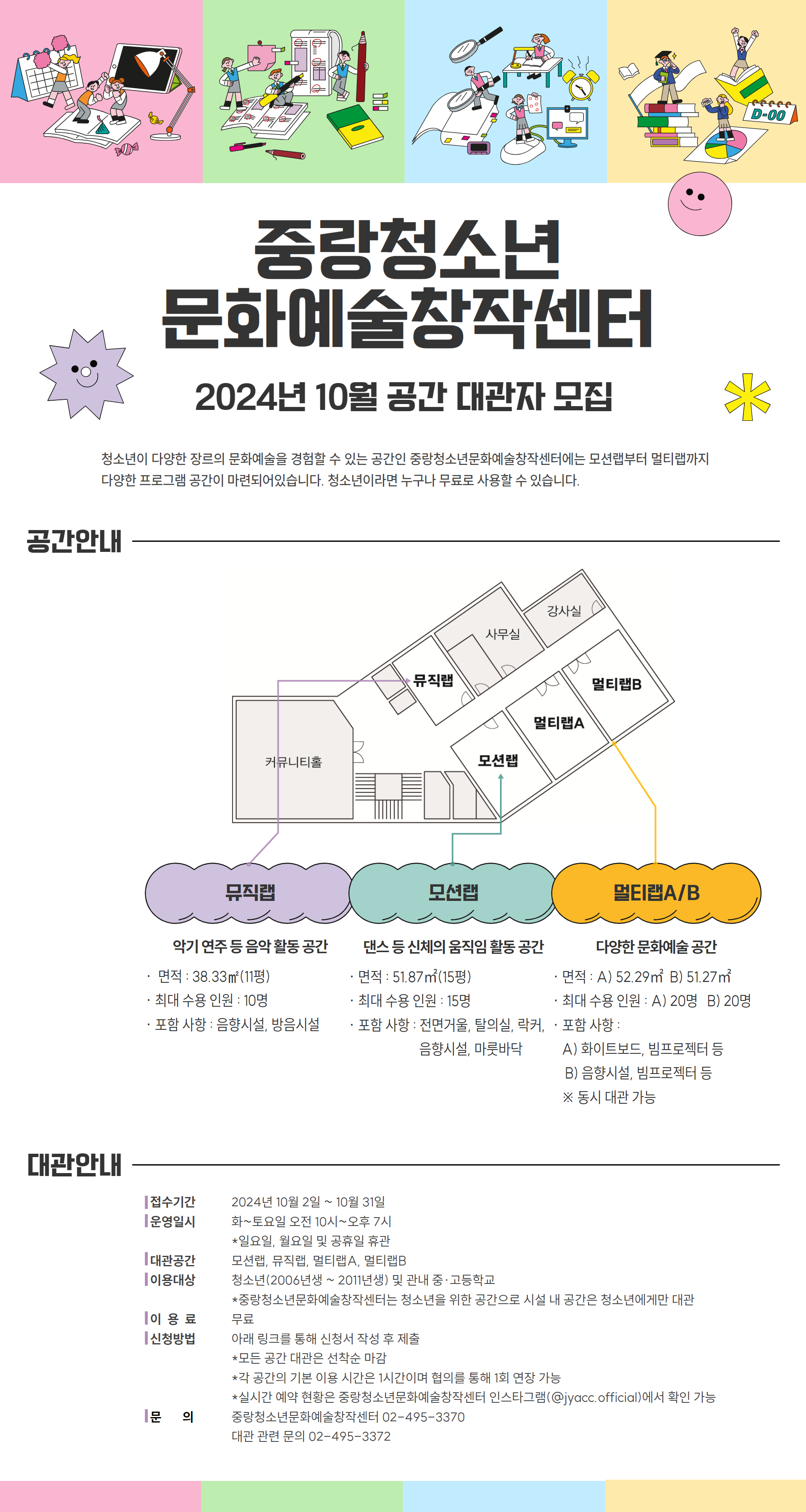 중랑청소년 문화예술창작센터 2024년 10월 공간 대관자 모집 청소년이 다양한 장르의 문화예술을 경험할 수 있는 공간인 중랑청소년문화예술창작센터에는 모션랩부터 멀티랩까지 다양한 프로그램 공간이 마련되어있습니다. 청소년이라면 누구나 무료로 사용할 수 있습니다. 뮤직랩 악기 연주 등 음악 활동 공간 면적 : 38.33㎡(11평) ·최대 수용 인원 : 10명 ·포함 사항 : 음향시설, 방음시설 모션랩 댄스 등 신체의 움직임 활동 공간 ㆍ면적 : 51.87㎡(15평) ·최대 수용 인원 : 15명 ·포함 사항 : 전면거울, 탈의실, 락커, 음향시설, 마룻바닥 멀티랩A/B 다양한 문화예술 공간 ·면적: A) 52.29㎡ B) 51.27㎡ ·최대 수용 인원: A) 20명 B) 20명 ·포함 사항: A) 화이트보드, 빔프로젝터 등 B) 음향시설, 빔프로젝터 등 ※ 동시 대관 가능 대관안내 접수기간 운영일시 화~토요일 오전 10시~오후 7시 대관공간 [이용대상 2024년 10월 2일 ~ 10월 31일 *일요일, 월요일 및 공휴일 휴관 모션랩, 뮤직랩, 멀티랩A, 멀티랩B 청소년(2006년생 ~ 2011년생) 및 관내 중·고등학교 이용료 신청방법 *중랑청소년문화예술창작센터는 청소년을 위한 공간으로 시설 내 공간은 청소년에게만 대관 무료 아래 링크를 통해 신청서 작성 후 제출 *모든 공간 대관은 선착순 마감 *각 공간의 기본 이용 시간은 1시간이며 협의를 통해 1회 연장 가능 *실시간 예약 현황은 중랑청소년문화예술창작센터 인스타그램(@jyacc.official)에서 확인 가능 중랑청소년문화예술창작센터 02-495-3370 대관 관련 문의 02-495-3372